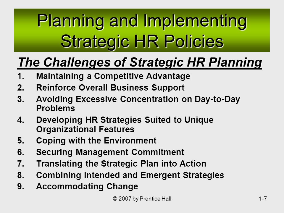 © 2007 by Prentice Hall1-7 The Challenges of Strategic HR Planning 1.Maintaining a Competitive Advantage 2.Reinforce Overall Business Support 3.Avoiding Excessive Concentration on Day-to-Day Problems 4.Developing HR Strategies Suited to Unique Organizational Features 5.Coping with the Environment 6.Securing Management Commitment 7.Translating the Strategic Plan into Action 8.Combining Intended and Emergent Strategies 9.Accommodating Change Planning and Implementing Strategic HR Policies