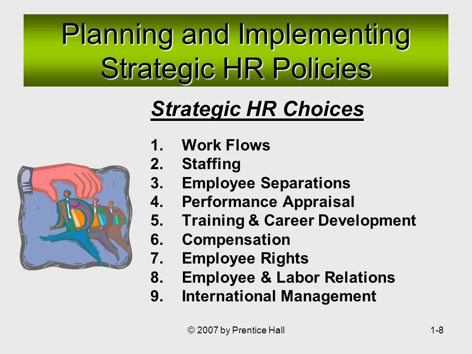 © 2007 by Prentice Hall1-8 Strategic HR Choices 1.Work Flows 2.Staffing 3.Employee Separations 4.Performance Appraisal 5.Training & Career Development 6.Compensation 7.Employee Rights 8.Employee & Labor Relations 9.International Management Planning and Implementing Strategic HR Policies