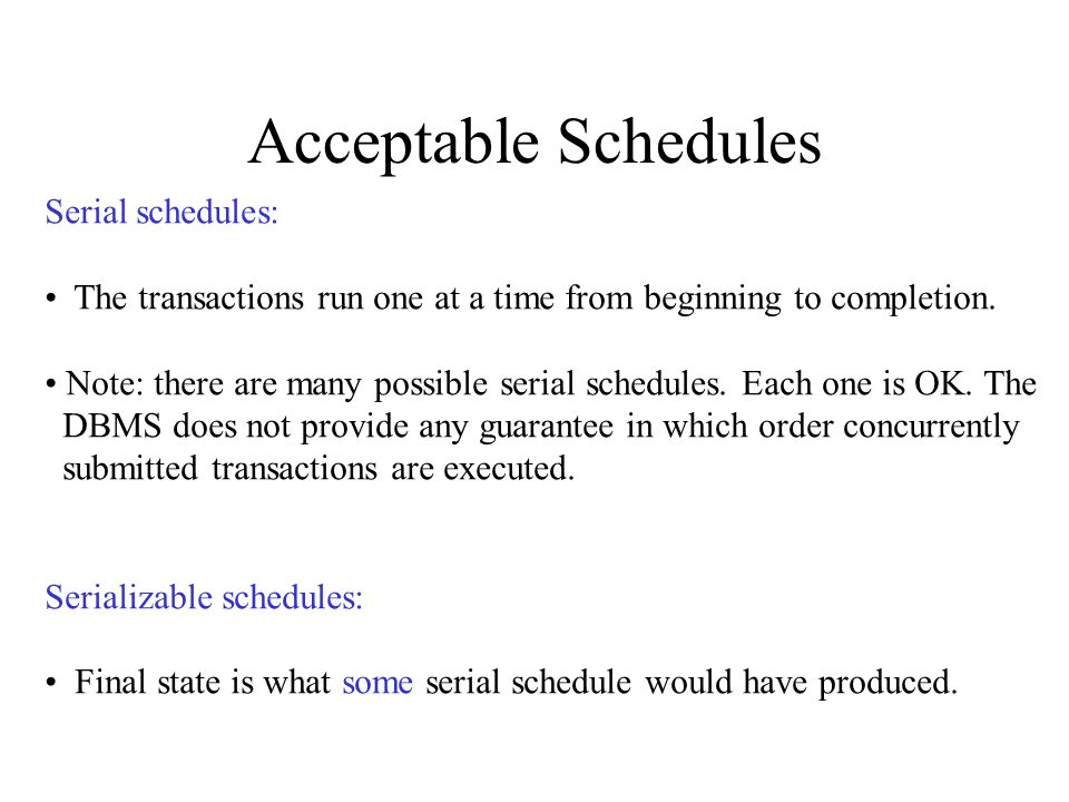 Acceptable Schedules Serial schedules: The transactions run one at a time from beginning to completion.