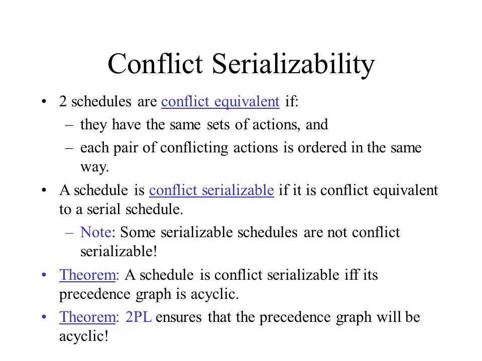 Conflict Serializability 2 schedules are conflict equivalent if: –they have the same sets of actions, and –each pair of conflicting actions is ordered in the same way.