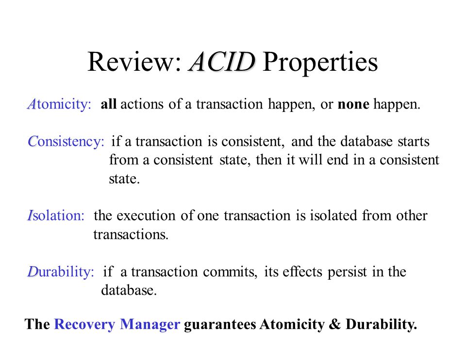 ACID Review: ACID Properties A Atomicity: all actions of a transaction happen, or none happen.