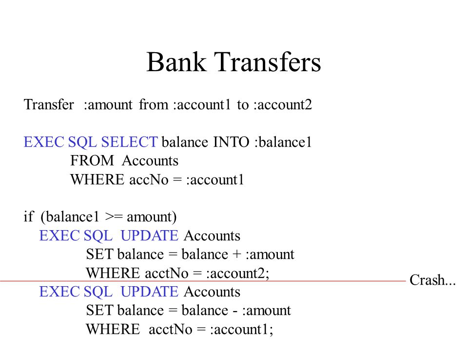 Bank Transfers Transfer :amount from :account1 to :account2 EXEC SQL SELECT balance INTO :balance1 FROM Accounts WHERE accNo = :account1 if (balance1 >= amount) EXEC SQL UPDATE Accounts SET balance = balance + :amount WHERE acctNo = :account2; EXEC SQL UPDATE Accounts SET balance = balance - :amount WHERE acctNo = :account1; Crash...