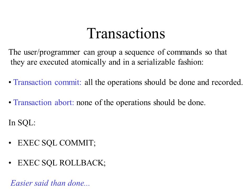 Transactions The user/programmer can group a sequence of commands so that they are executed atomically and in a serializable fashion: Transaction commit: all the operations should be done and recorded.