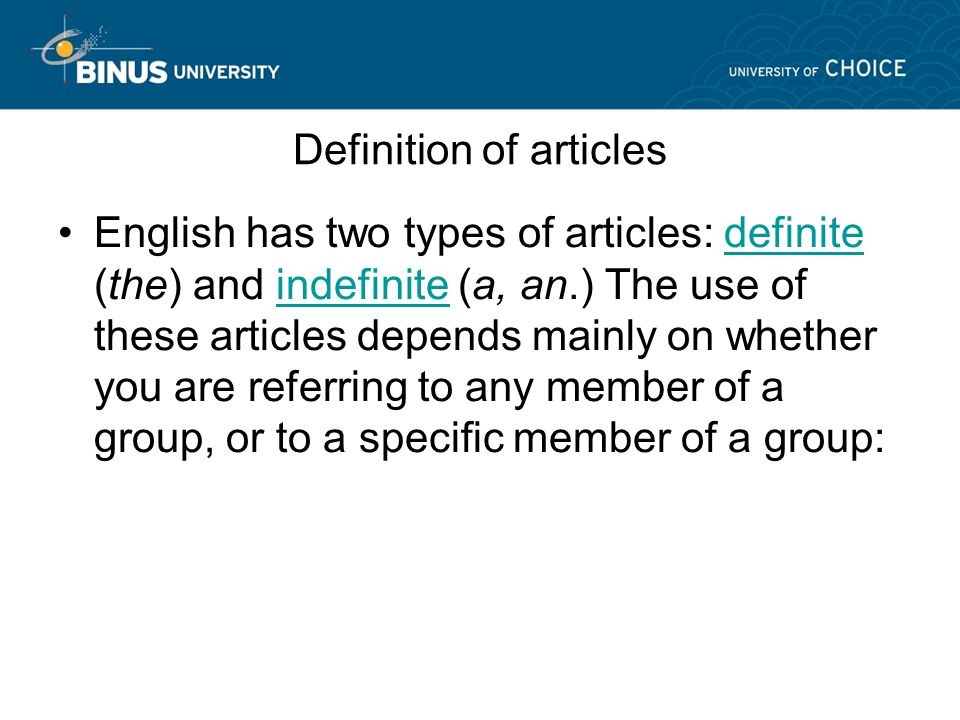 Definition of articles English has two types of articles: definite (the) and indefinite (a, an.) The use of these articles depends mainly on whether you are referring to any member of a group, or to a specific member of a group:definiteindefinite