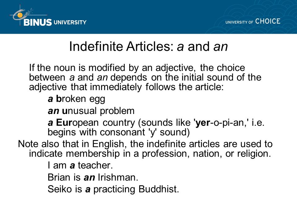 Indefinite Articles: a and an If the noun is modified by an adjective, the choice between a and an depends on the initial sound of the adjective that immediately follows the article: a broken egg an unusual problem a European country (sounds like yer-o-pi-an, i.e.