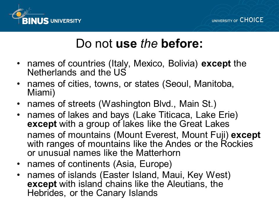Do not use the before: names of countries (Italy, Mexico, Bolivia) except the Netherlands and the US names of cities, towns, or states (Seoul, Manitoba, Miami) names of streets (Washington Blvd., Main St.) names of lakes and bays (Lake Titicaca, Lake Erie) except with a group of lakes like the Great Lakes names of mountains (Mount Everest, Mount Fuji) except with ranges of mountains like the Andes or the Rockies or unusual names like the Matterhorn names of continents (Asia, Europe) names of islands (Easter Island, Maui, Key West) except with island chains like the Aleutians, the Hebrides, or the Canary Islands