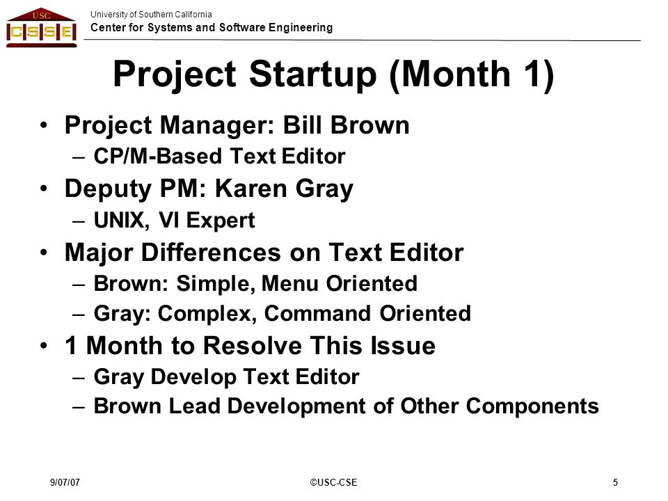 University of Southern California Center for Systems and Software Engineering 9/07/07©USC-CSE5 Project Startup (Month 1) Project Manager: Bill Brown –CP/M-Based Text Editor Deputy PM: Karen Gray –UNIX, VI Expert Major Differences on Text Editor –Brown: Simple, Menu Oriented –Gray: Complex, Command Oriented 1 Month to Resolve This Issue –Gray Develop Text Editor –Brown Lead Development of Other Components