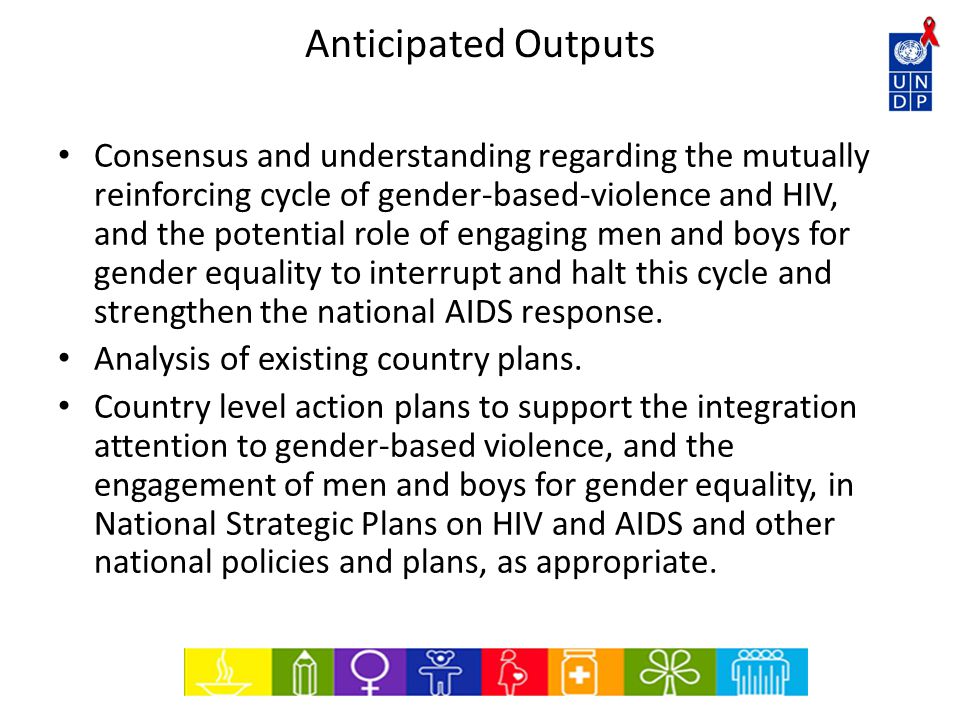 Anticipated Outputs Consensus and understanding regarding the mutually reinforcing cycle of gender-based-violence and HIV, and the potential role of engaging men and boys for gender equality to interrupt and halt this cycle and strengthen the national AIDS response.