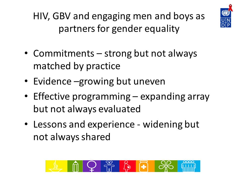 HIV, GBV and engaging men and boys as partners for gender equality Commitments – strong but not always matched by practice Evidence –growing but uneven Effective programming – expanding array but not always evaluated Lessons and experience - widening but not always shared