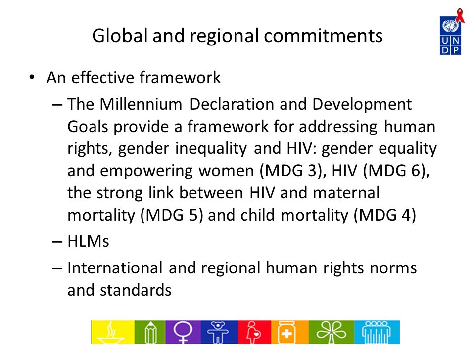 Global and regional commitments An effective framework – The Millennium Declaration and Development Goals provide a framework for addressing human rights, gender inequality and HIV: gender equality and empowering women (MDG 3), HIV (MDG 6), the strong link between HIV and maternal mortality (MDG 5) and child mortality (MDG 4) – HLMs – International and regional human rights norms and standards