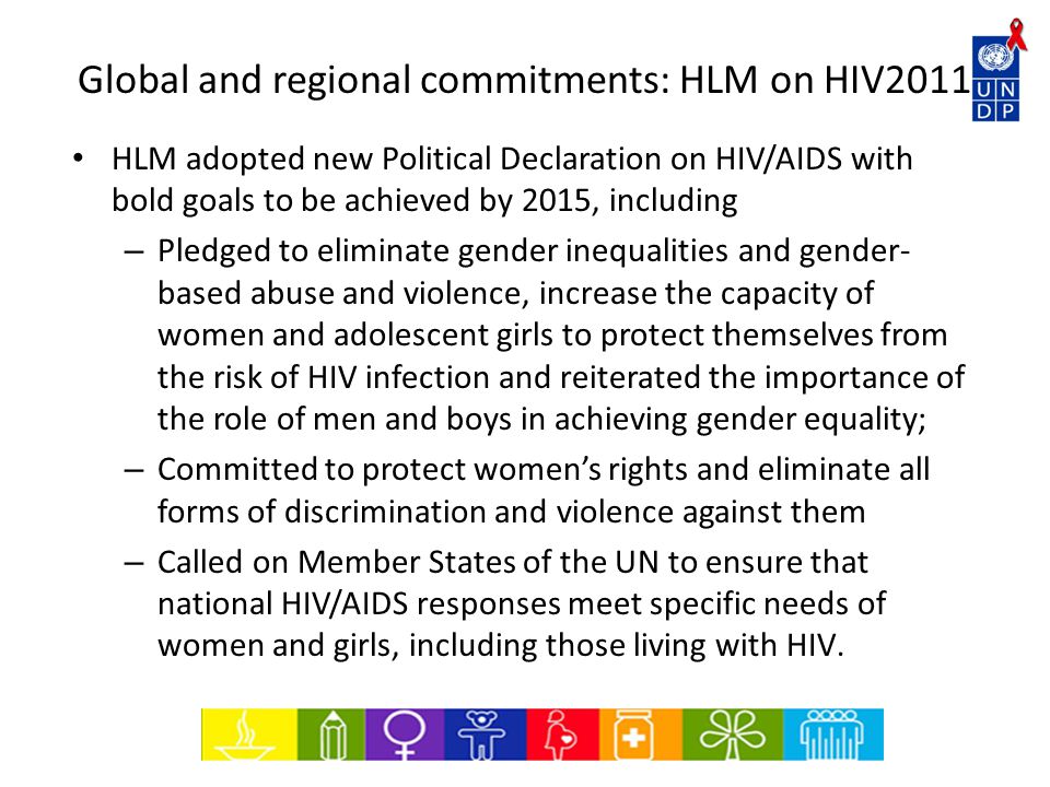 Global and regional commitments: HLM on HIV2011 HLM adopted new Political Declaration on HIV/AIDS with bold goals to be achieved by 2015, including – Pledged to eliminate gender inequalities and gender- based abuse and violence, increase the capacity of women and adolescent girls to protect themselves from the risk of HIV infection and reiterated the importance of the role of men and boys in achieving gender equality; – Committed to protect women’s rights and eliminate all forms of discrimination and violence against them – Called on Member States of the UN to ensure that national HIV/AIDS responses meet specific needs of women and girls, including those living with HIV.