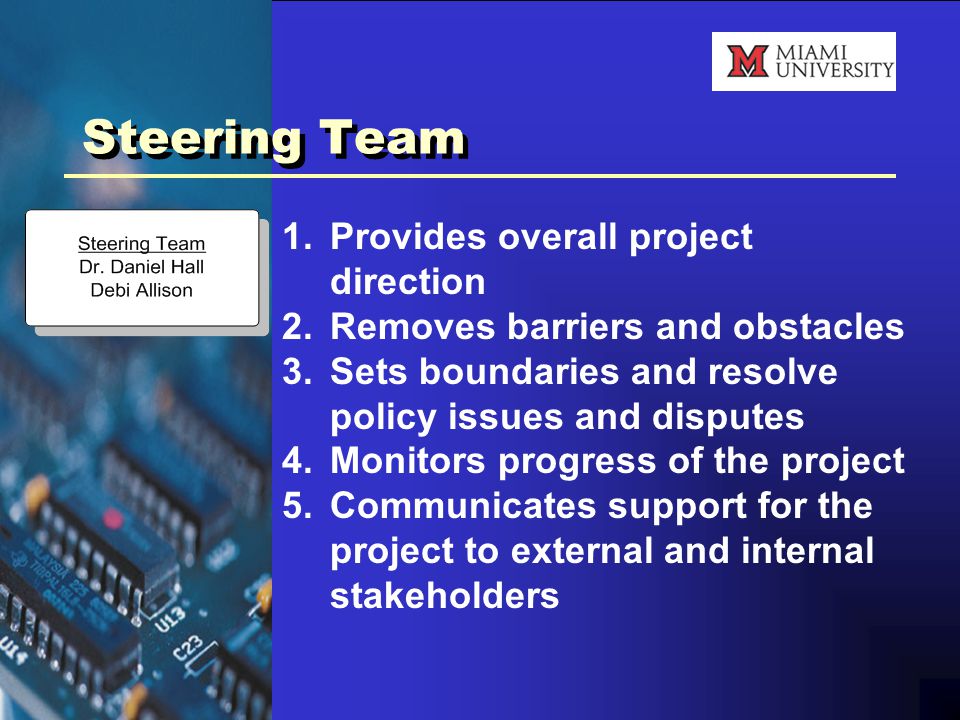 Steering Team 1.Provides overall project direction 2.Removes barriers and obstacles 3.Sets boundaries and resolve policy issues and disputes 4.Monitors progress of the project 5.Communicates support for the project to external and internal stakeholders