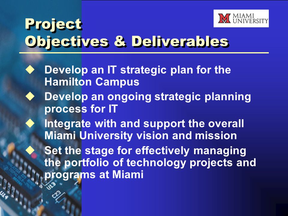 Project Objectives & Deliverables  Develop an IT strategic plan for the Hamilton Campus  Develop an ongoing strategic planning process for IT  Integrate with and support the overall Miami University vision and mission  Set the stage for effectively managing the portfolio of technology projects and programs at Miami