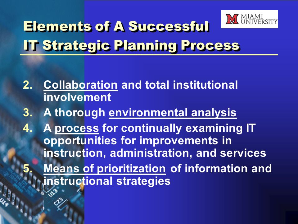 Elements of A Successful IT Strategic Planning Process 2.Collaboration and total institutional involvement 3.A thorough environmental analysis 4.A process for continually examining IT opportunities for improvements in instruction, administration, and services 5.Means of prioritization of information and instructional strategies