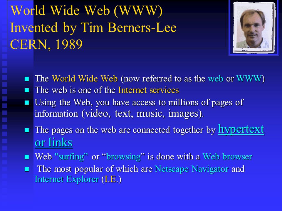 World Wide Web (WWW) Invented by Tim Berners-Lee CERN, 1989 The World Wide Web (now referred to as the web or WWW) The World Wide Web (now referred to as the web or WWW) The web is one of the Internet services The web is one of the Internet services Using the Web, you have access to millions of pages of information (video, text, music, images).