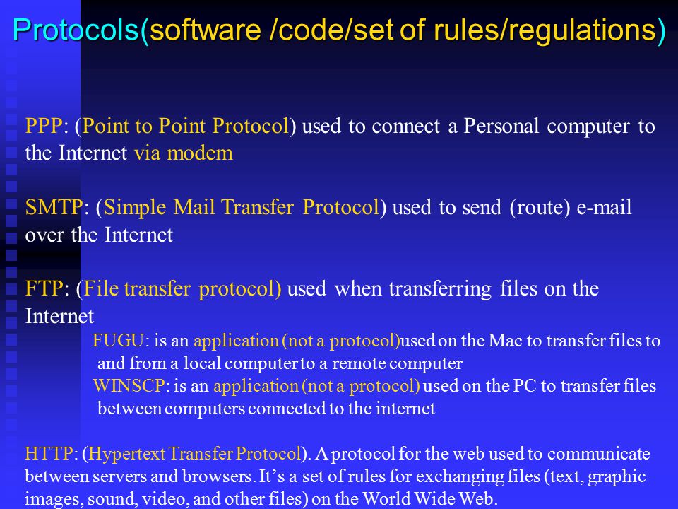 Protocols(software /code/set of rules/regulations) PPP: (Point to Point Protocol) used to connect a Personal computer to the Internet via modem SMTP: (Simple Mail Transfer Protocol) used to send (route)  over the Internet FTP: (File transfer protocol) used when transferring files on the Internet FUGU: is an application (not a protocol)used on the Mac to transfer files to and from a local computer to a remote computer WINSCP: is an application (not a protocol) used on the PC to transfer files between computers connected to the internet HTTP: (Hypertext Transfer Protocol).