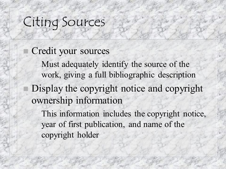 Citing Sources n Credit your sources – Must adequately identify the source of the work, giving a full bibliographic description n Display the copyright notice and copyright ownership information – This information includes the copyright notice, year of first publication, and name of the copyright holder
