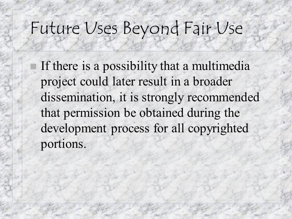 Future Uses Beyond Fair Use n If there is a possibility that a multimedia project could later result in a broader dissemination, it is strongly recommended that permission be obtained during the development process for all copyrighted portions.