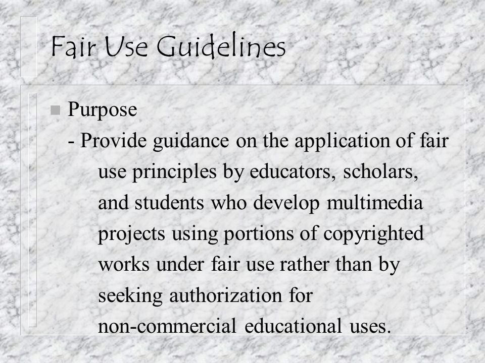 Fair Use Guidelines n Purpose - Provide guidance on the application of fair use principles by educators, scholars, and students who develop multimedia projects using portions of copyrighted works under fair use rather than by seeking authorization for non-commercial educational uses.