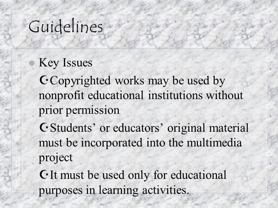 Guidelines l Key Issues  Copyrighted works may be used by nonprofit educational institutions without prior permission  Students’ or educators’ original material must be incorporated into the multimedia project  It must be used only for educational purposes in learning activities.