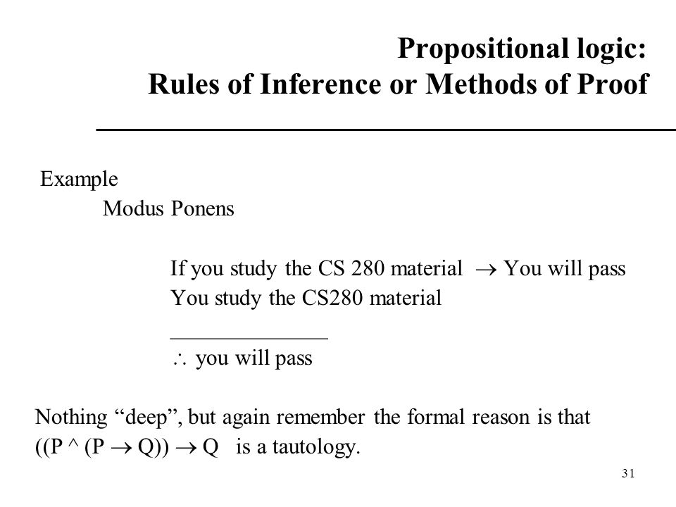 31 Propositional logic: Rules of Inference or Methods of Proof Example Modus Ponens If you study the CS 280 material  You will pass You study the CS280 material ______________  you will pass Nothing deep , but again remember the formal reason is that ((P ^ (P  Q))  Q is a tautology.