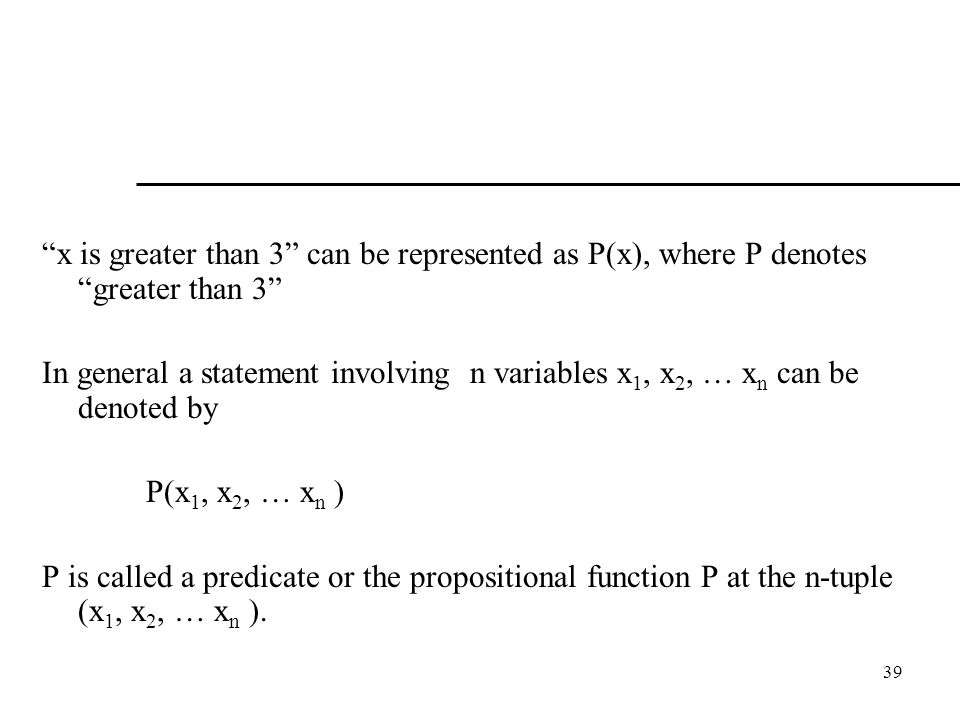 39 x is greater than 3 can be represented as P(x), where P denotes greater than 3 In general a statement involving n variables x 1, x 2, … x n can be denoted by P(x 1, x 2, … x n ) P is called a predicate or the propositional function P at the n-tuple (x 1, x 2, … x n ).