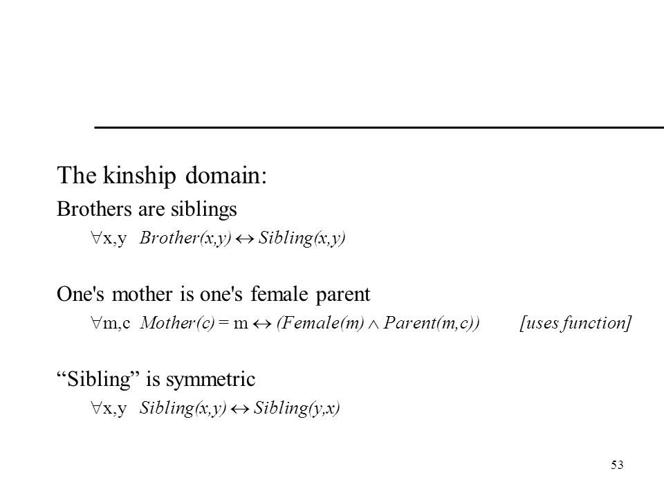53 The kinship domain: Brothers are siblings  x,y Brother(x,y)  Sibling(x,y) One s mother is one s female parent  m,c Mother(c) = m  (Female(m)  Parent(m,c)) [uses function] Sibling is symmetric  x,y Sibling(x,y)  Sibling(y,x)