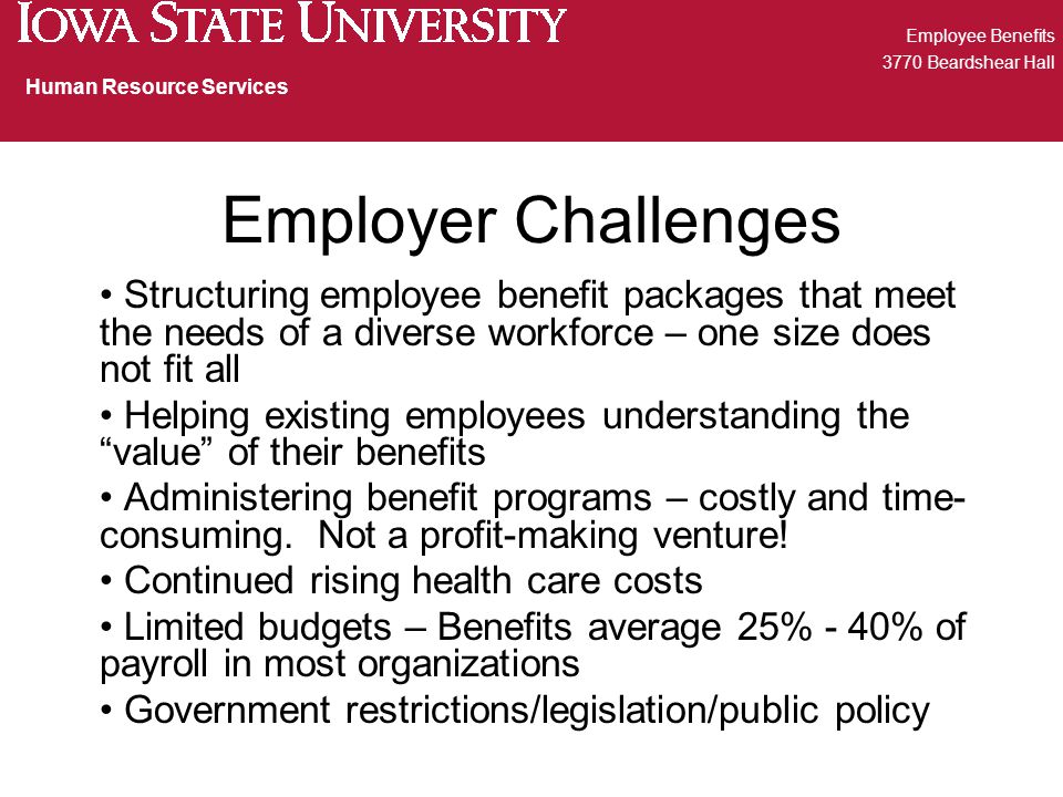 Employer Challenges Structuring employee benefit packages that meet the needs of a diverse workforce – one size does not fit all Helping existing employees understanding the value of their benefits Administering benefit programs – costly and time- consuming.