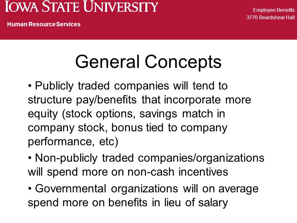 General Concepts Publicly traded companies will tend to structure pay/benefits that incorporate more equity (stock options, savings match in company stock, bonus tied to company performance, etc) Non-publicly traded companies/organizations will spend more on non-cash incentives Governmental organizations will on average spend more on benefits in lieu of salary Employee Benefits 3770 Beardshear Hall Human Resource Services
