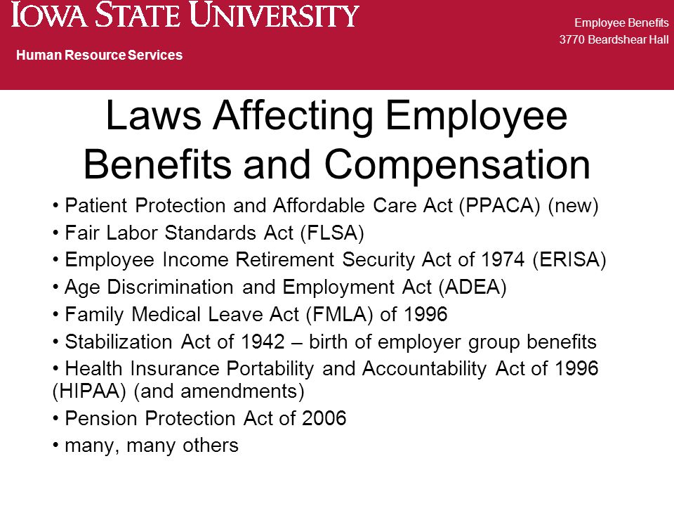 Laws Affecting Employee Benefits and Compensation Patient Protection and Affordable Care Act (PPACA) (new) Fair Labor Standards Act (FLSA) Employee Income Retirement Security Act of 1974 (ERISA) Age Discrimination and Employment Act (ADEA) Family Medical Leave Act (FMLA) of 1996 Stabilization Act of 1942 – birth of employer group benefits Health Insurance Portability and Accountability Act of 1996 (HIPAA) (and amendments) Pension Protection Act of 2006 many, many others Employee Benefits 3770 Beardshear Hall Human Resource Services