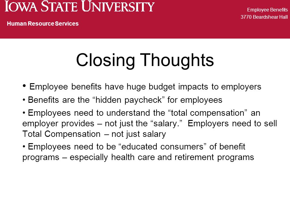 Closing Thoughts Employee benefits have huge budget impacts to employers Benefits are the hidden paycheck for employees Employees need to understand the total compensation an employer provides – not just the salary. Employers need to sell Total Compensation – not just salary Employees need to be educated consumers of benefit programs – especially health care and retirement programs Employee Benefits 3770 Beardshear Hall Human Resource Services