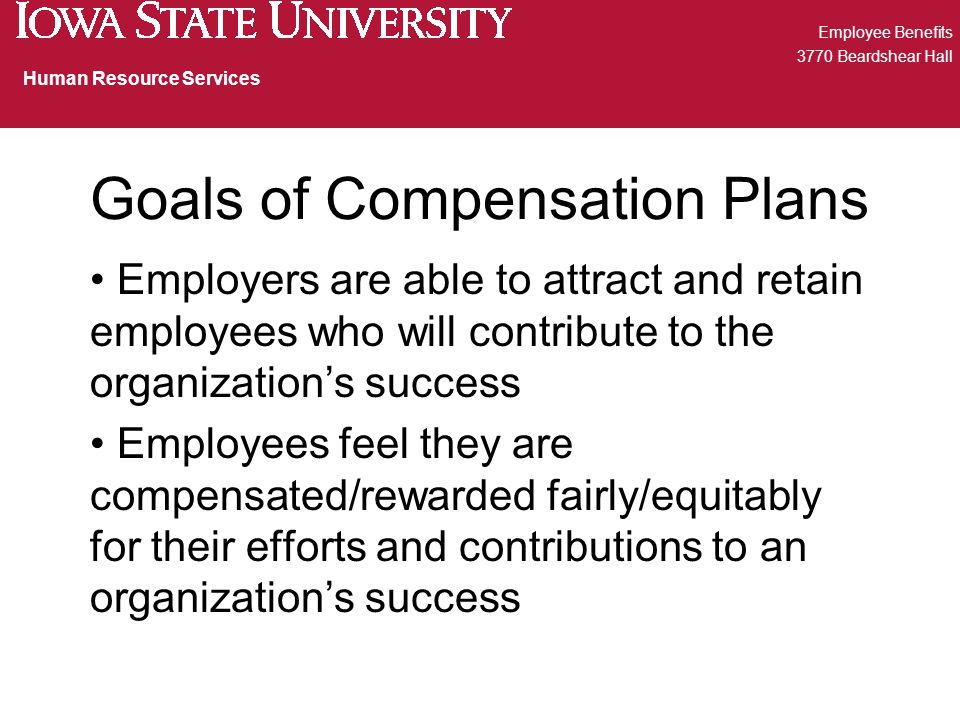 Goals of Compensation Plans Employers are able to attract and retain employees who will contribute to the organization’s success Employees feel they are compensated/rewarded fairly/equitably for their efforts and contributions to an organization’s success Employee Benefits 3770 Beardshear Hall Human Resource Services
