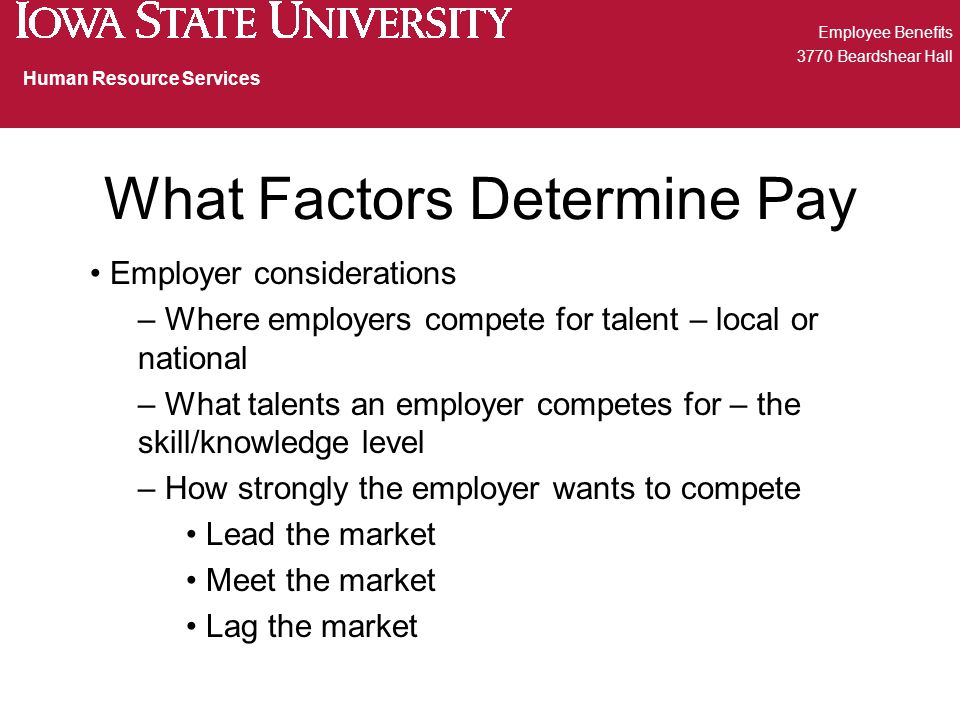 What Factors Determine Pay Employer considerations – Where employers compete for talent – local or national – What talents an employer competes for – the skill/knowledge level – How strongly the employer wants to compete Lead the market Meet the market Lag the market Employee Benefits 3770 Beardshear Hall Human Resource Services