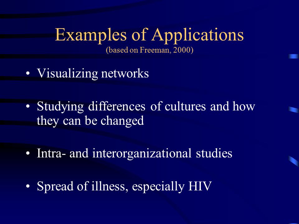 Examples of Applications (based on Freeman, 2000) Visualizing networks Studying differences of cultures and how they can be changed Intra- and interorganizational studies Spread of illness, especially HIV