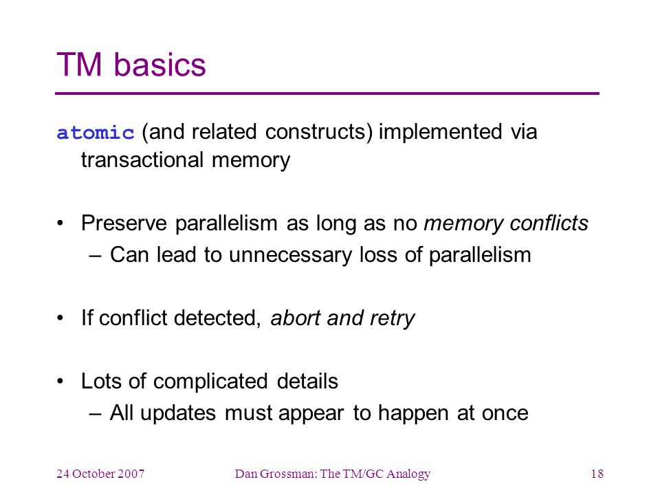 24 October 2007Dan Grossman: The TM/GC Analogy18 TM basics atomic (and related constructs) implemented via transactional memory Preserve parallelism as long as no memory conflicts –Can lead to unnecessary loss of parallelism If conflict detected, abort and retry Lots of complicated details –All updates must appear to happen at once