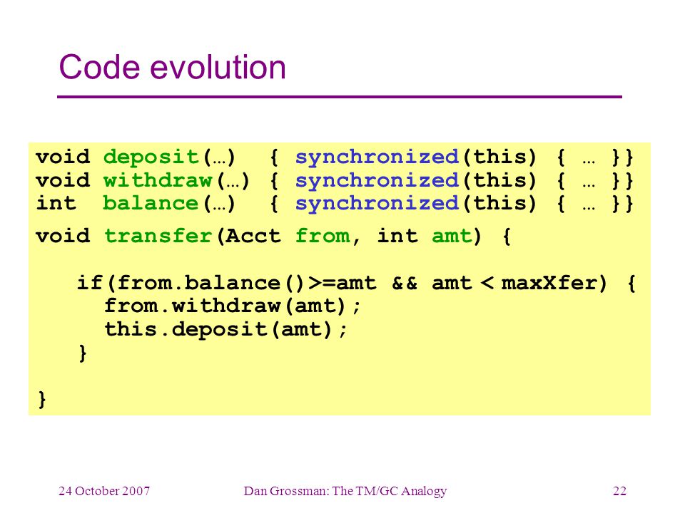 24 October 2007Dan Grossman: The TM/GC Analogy22 Code evolution void deposit(…) { synchronized(this) { … }} void withdraw(…) { synchronized(this) { … }} int balance(…) { synchronized(this) { … }} void transfer(Acct from, int amt) { if(from.balance()>=amt && amt < maxXfer) { from.withdraw(amt); this.deposit(amt); } }