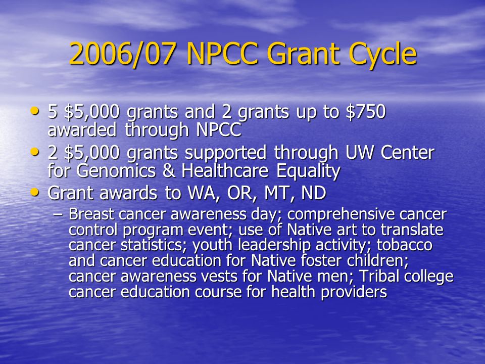 2006/07 NPCC Grant Cycle 5 $5,000 grants and 2 grants up to $750 awarded through NPCC 5 $5,000 grants and 2 grants up to $750 awarded through NPCC 2 $5,000 grants supported through UW Center for Genomics & Healthcare Equality 2 $5,000 grants supported through UW Center for Genomics & Healthcare Equality Grant awards to WA, OR, MT, ND Grant awards to WA, OR, MT, ND –Breast cancer awareness day; comprehensive cancer control program event; use of Native art to translate cancer statistics; youth leadership activity; tobacco and cancer education for Native foster children; cancer awareness vests for Native men; Tribal college cancer education course for health providers
