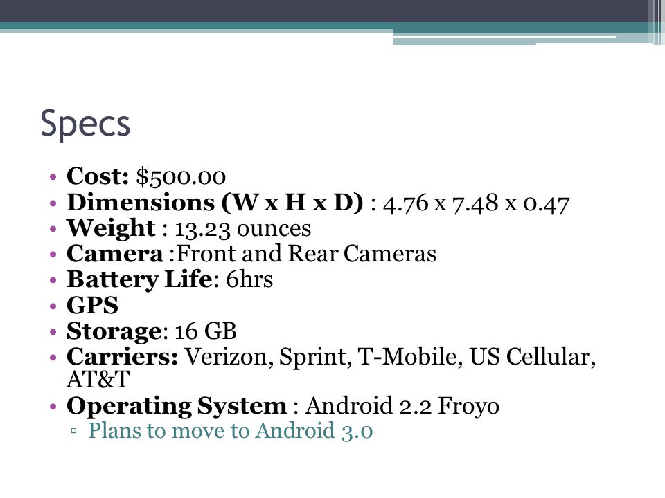Specs Cost: $ Dimensions (W x H x D) : 4.76 x 7.48 x 0.47 Weight : ounces Camera :Front and Rear Cameras Battery Life: 6hrs GPS Storage: 16 GB Carriers: Verizon, Sprint, T-Mobile, US Cellular, AT&T Operating System : Android 2.2 Froyo ▫Plans to move to Android 3.0
