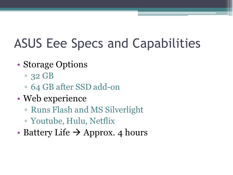 ASUS Eee Specs and Capabilities Storage Options ▫32 GB ▫64 GB after SSD add-on Web experience ▫Runs Flash and MS Silverlight ▫Youtube, Hulu, Netflix Battery Life  Approx.