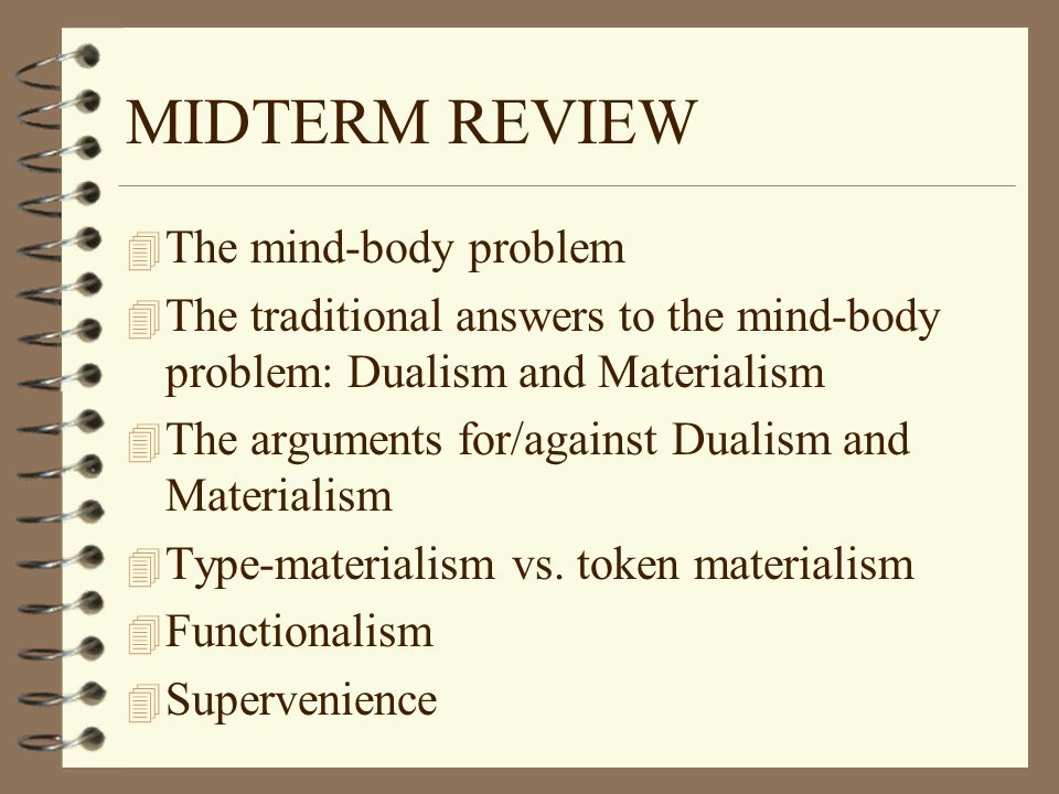 MIDTERM REVIEW 4 The mind-body problem 4 The traditional answers to the mind-body problem: Dualism and Materialism 4 The arguments for/against Dualism and Materialism 4 Type-materialism vs.