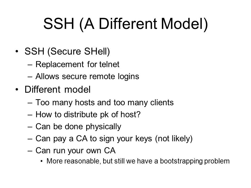 SSH (A Different Model) SSH (Secure SHell) –Replacement for telnet –Allows secure remote logins Different model –Too many hosts and too many clients –How to distribute pk of host.