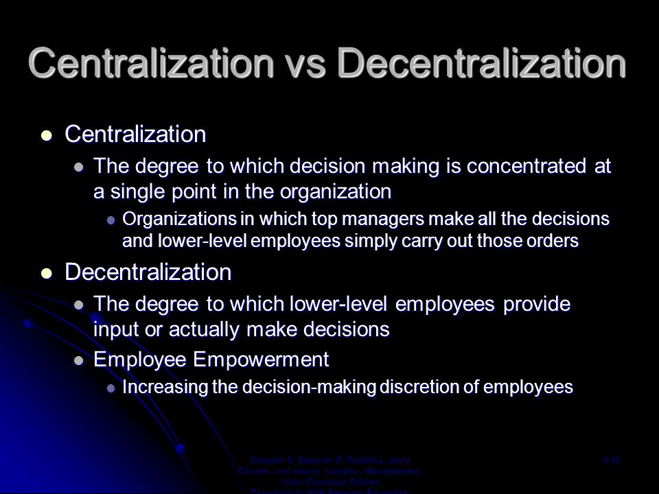 Centralization vs Decentralization Centralization Centralization The degree to which decision making is concentrated at a single point in the organization The degree to which decision making is concentrated at a single point in the organization Organizations in which top managers make all the decisions and lower-level employees simply carry out those orders Organizations in which top managers make all the decisions and lower-level employees simply carry out those orders Decentralization Decentralization The degree to which lower-level employees provide input or actually make decisions The degree to which lower-level employees provide input or actually make decisions Employee Empowerment Employee Empowerment Increasing the decision-making discretion of employees Increasing the decision-making discretion of employees Chapter 9, Stephen P.