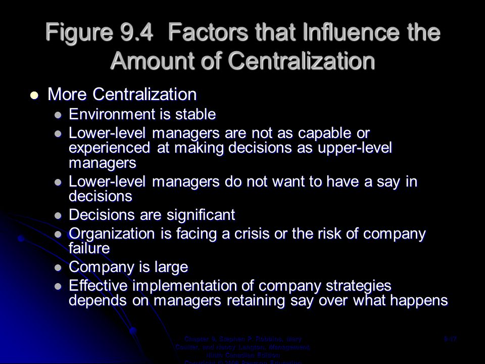 Figure 9.4 Factors that Influence the Amount of Centralization More Centralization More Centralization Environment is stable Environment is stable Lower-level managers are not as capable or experienced at making decisions as upper-level managers Lower-level managers are not as capable or experienced at making decisions as upper-level managers Lower-level managers do not want to have a say in decisions Lower-level managers do not want to have a say in decisions Decisions are significant Decisions are significant Organization is facing a crisis or the risk of company failure Organization is facing a crisis or the risk of company failure Company is large Company is large Effective implementation of company strategies depends on managers retaining say over what happens Effective implementation of company strategies depends on managers retaining say over what happens Chapter 9, Stephen P.