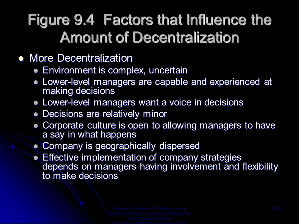 Figure 9.4 Factors that Influence the Amount of Decentralization More Decentralization More Decentralization Environment is complex, uncertain Environment is complex, uncertain Lower-level managers are capable and experienced at making decisions Lower-level managers are capable and experienced at making decisions Lower-level managers want a voice in decisions Lower-level managers want a voice in decisions Decisions are relatively minor Decisions are relatively minor Corporate culture is open to allowing managers to have a say in what happens Corporate culture is open to allowing managers to have a say in what happens Company is geographically dispersed Company is geographically dispersed Effective implementation of company strategies depends on managers having involvement and flexibility to make decisions Effective implementation of company strategies depends on managers having involvement and flexibility to make decisions Chapter 9, Stephen P.
