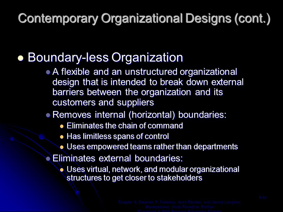 Boundary-less Organization Boundary-less Organization A flexible and an unstructured organizational design that is intended to break down external barriers between the organization and its customers and suppliers A flexible and an unstructured organizational design that is intended to break down external barriers between the organization and its customers and suppliers Removes internal (horizontal) boundaries: Removes internal (horizontal) boundaries: Eliminates the chain of command Eliminates the chain of command Has limitless spans of control Has limitless spans of control Uses empowered teams rather than departments Uses empowered teams rather than departments Eliminates external boundaries: Eliminates external boundaries: Uses virtual, network, and modular organizational structures to get closer to stakeholders Uses virtual, network, and modular organizational structures to get closer to stakeholders Chapter 9, Stephen P.