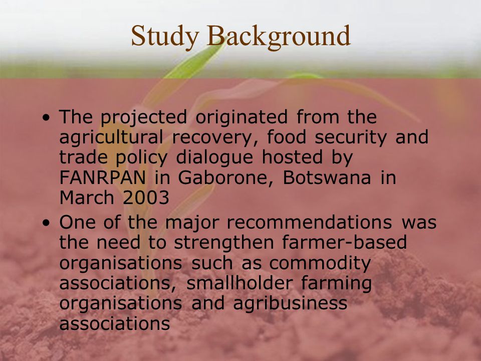 Study Background The projected originated from the agricultural recovery, food security and trade policy dialogue hosted by FANRPAN in Gaborone, Botswana in March 2003 One of the major recommendations was the need to strengthen farmer-based organisations such as commodity associations, smallholder farming organisations and agribusiness associations