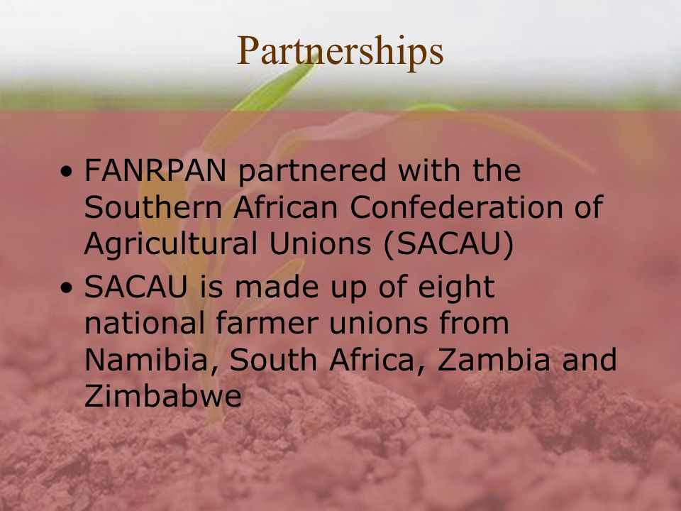 Partnerships FANRPAN partnered with the Southern African Confederation of Agricultural Unions (SACAU) SACAU is made up of eight national farmer unions from Namibia, South Africa, Zambia and Zimbabwe