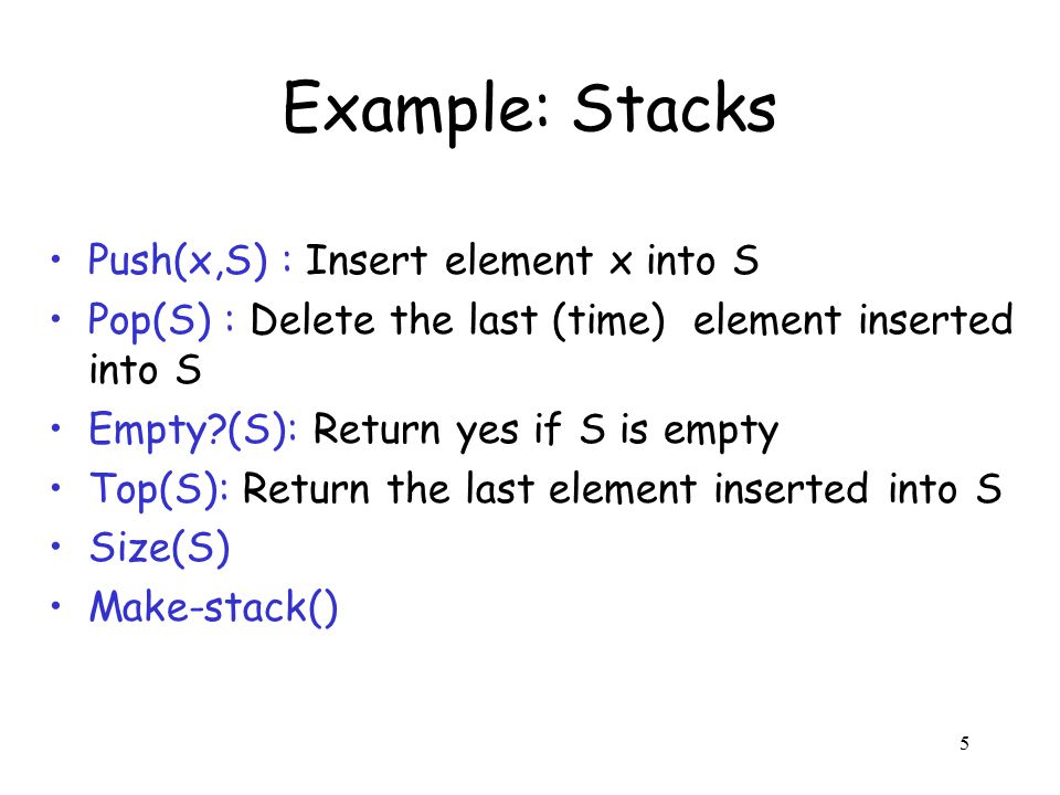 5 Example: Stacks Push(x,S) : Insert element x into S Pop(S) : Delete the last (time) element inserted into S Empty (S): Return yes if S is empty Top(S): Return the last element inserted into S Size(S) Make-stack()
