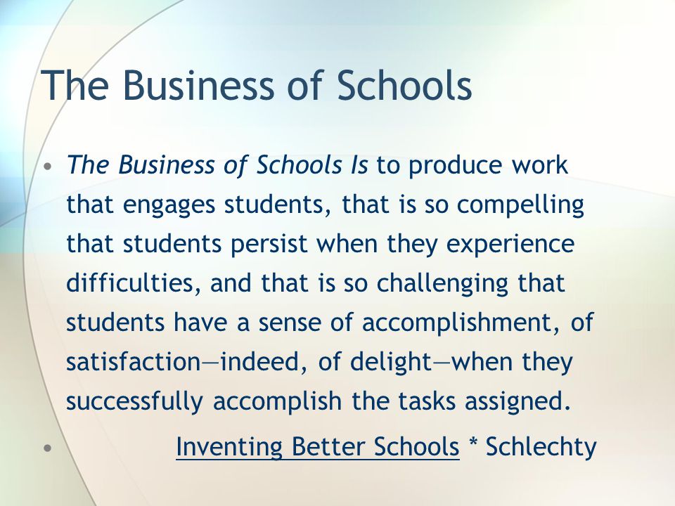 The Business of Schools The Business of Schools Is to produce work that engages students, that is so compelling that students persist when they experience difficulties, and that is so challenging that students have a sense of accomplishment, of satisfaction—indeed, of delight—when they successfully accomplish the tasks assigned.