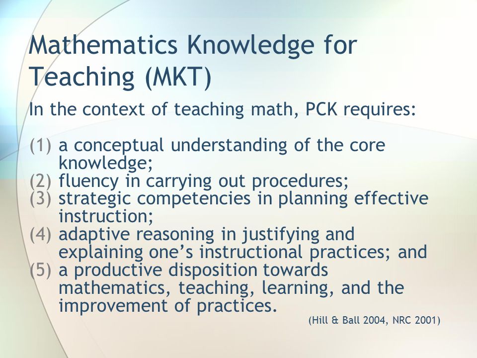 Mathematics Knowledge for Teaching (MKT) In the context of teaching math, PCK requires: (1)a conceptual understanding of the core knowledge; (2)fluency in carrying out procedures; (3)strategic competencies in planning effective instruction; (4)adaptive reasoning in justifying and explaining one’s instructional practices; and (5)a productive disposition towards mathematics, teaching, learning, and the improvement of practices.